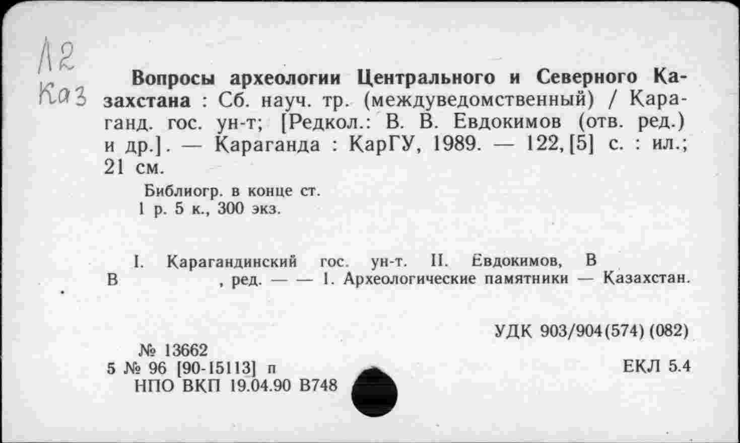 ﻿Л2
Вопросы археологии Центрального и Северного Казахстана : Сб. науч. тр. (междуведомственный) / Кара-ганд. гос. ун-т; [Редкол.: В. В. Евдокимов (отв. ред.) и др.]. — Караганда : КарГУ, 1989. — 122, [5] с. : ил.; 21 см.
Библиогр. в конце ст.
1 р. 5 к., 300 экз.
I. Карагандинский гос. ун-т. II. Евдокимов, В
В	, ред. — — 1. Археологические памятники — Казахстан.
№ 13662
5 № 96 [90-15113] п
НПО ВКП 19.04.90 В748
УДК 903/904(574) (082)
ЕКЛ 5.4